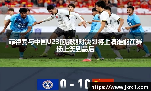菲律宾与中国U23的激烈对决即将上演谁能在赛场上笑到最后
